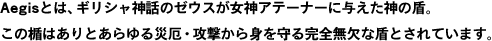 Aegisとは、ギリシャ神話のゼウスが女神アテーナーに与えた神の盾。 この楯はありとあらゆる災厄・攻撃から身を守る完全無欠な盾とされています。